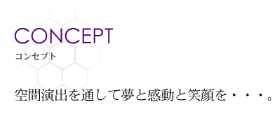 CONCEPT コンセプト 空間演出を通して夢と感動と笑顔を・・・。