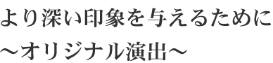 より深い印象を与えるために ～オリジナル演出～