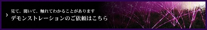 見て、聞いて、触れてわかることがあります デモンストレーションのご依頼はこちら