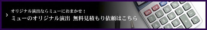 オリジナル演出ならミューにおまかせ！ミューのオリジナル演出 無料見積もり依頼はこちら