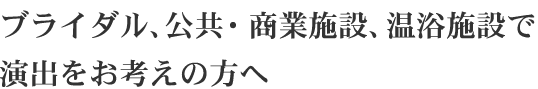 ブライダル、公共・商業施設、温浴施設で 演出をお考えの方へ